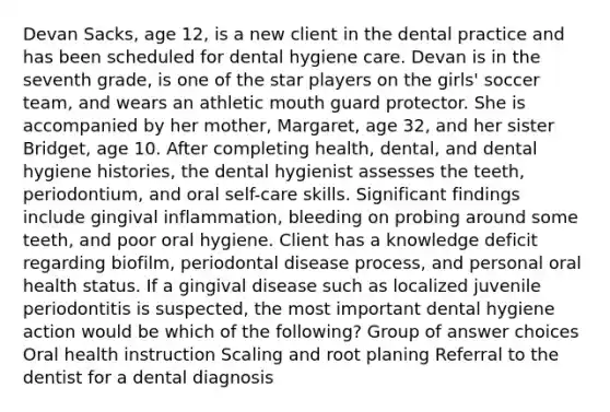 Devan Sacks, age 12, is a new client in the dental practice and has been scheduled for dental hygiene care. Devan is in the seventh grade, is one of the star players on the girls' soccer team, and wears an athletic mouth guard protector. She is accompanied by her mother, Margaret, age 32, and her sister Bridget, age 10. After completing health, dental, and dental hygiene histories, the dental hygienist assesses the teeth, periodontium, and oral self-care skills. Significant findings include gingival inflammation, bleeding on probing around some teeth, and poor oral hygiene. Client has a knowledge deficit regarding biofilm, periodontal disease process, and personal oral health status. If a gingival disease such as localized juvenile periodontitis is suspected, the most important dental hygiene action would be which of the following? Group of answer choices Oral health instruction Scaling and root planing Referral to the dentist for a dental diagnosis