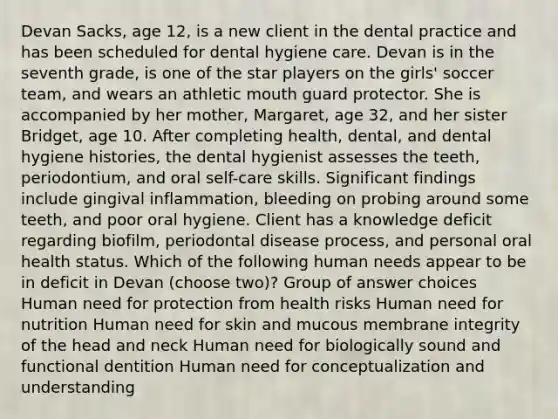 Devan Sacks, age 12, is a new client in the dental practice and has been scheduled for dental hygiene care. Devan is in the seventh grade, is one of the star players on the girls' soccer team, and wears an athletic mouth guard protector. She is accompanied by her mother, Margaret, age 32, and her sister Bridget, age 10. After completing health, dental, and dental hygiene histories, the dental hygienist assesses the teeth, periodontium, and oral self-care skills. Significant findings include gingival inflammation, bleeding on probing around some teeth, and poor oral hygiene. Client has a knowledge deficit regarding biofilm, periodontal disease process, and personal oral health status. Which of the following human needs appear to be in deficit in Devan (choose two)? Group of answer choices Human need for protection from health risks Human need for nutrition Human need for skin and mucous membrane integrity of the head and neck Human need for biologically sound and functional dentition Human need for conceptualization and understanding