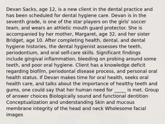 Devan Sacks, age 12, is a new client in the dental practice and has been scheduled for dental hygiene care. Devan is in the seventh grade, is one of the star players on the girls' soccer team, and wears an athletic mouth guard protector. She is accompanied by her mother, Margaret, age 32, and her sister Bridget, age 10. After completing health, dental, and dental hygiene histories, the dental hygienist assesses the teeth, periodontium, and oral self-care skills. Significant findings include gingival inflammation, bleeding on probing around some teeth, and poor oral hygiene. Client has a knowledge deficit regarding biofilm, periodontal disease process, and personal oral health status. If Devan makes time for oral health, seeks oral health care, and talks about the importance of healthy teeth and gums, one could say that her human need for _____ is met. Group of answer choices Biologically sound and functional dentition Conceptualization and understanding Skin and mucous membrane integrity of the head and neck Wholesome facial images