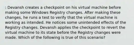 : Devansh creates a checkpoint on his virtual machine before making some Windows Registry changes. After making these changes, he runs a test to verify that the virtual machine is working as intended. He notices some unintended effects of the Registry changes. Devansh applies the checkpoint to revert the virtual machine to its state before the Registry changes were made. Which of the following is true of this scenario?