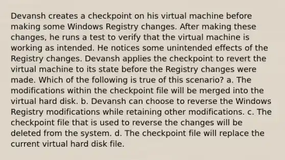 Devansh creates a checkpoint on his virtual machine before making some Windows Registry changes. After making these changes, he runs a test to verify that the virtual machine is working as intended. He notices some unintended effects of the Registry changes. Devansh applies the checkpoint to revert the virtual machine to its state before the Registry changes were made. Which of the following is true of this scenario? a. The modifications within the checkpoint file will be merged into the virtual hard disk. b. Devansh can choose to reverse the Windows Registry modifications while retaining other modifications. c. The checkpoint file that is used to reverse the changes will be deleted from the system. d. The checkpoint file will replace the current virtual hard disk file.