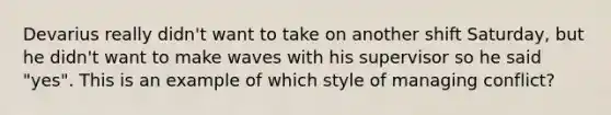 Devarius really didn't want to take on another shift Saturday, but he didn't want to make waves with his supervisor so he said "yes". This is an example of which style of managing conflict?