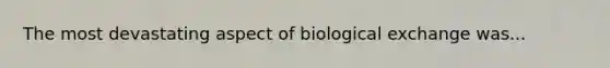 The most devastating aspect of biological exchange was...