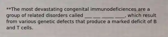 **The most devastating congenital immunodeficiences are a group of related disorders called ___ ___ _____ ____, which result from various genetic defects that produce a marked deficit of B and T cells.