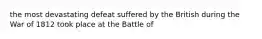 the most devastating defeat suffered by the British during the War of 1812 took place at the Battle of