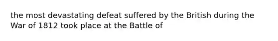 the most devastating defeat suffered by the British during the War of 1812 took place at the Battle of