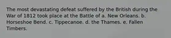 The most devastating defeat suffered by the British during the War of 1812 took place at the Battle of a. New Orleans. b. Horseshoe Bend. c. Tippecanoe. d. the Thames. e. Fallen Timbers.