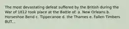 The most devastating defeat suffered by the British during the War of 1812 took place at the Battle of: a. New Orleans b. Horseshoe Bend c. Tippecanoe d. the Thames e. Fallen Timbers BUT...