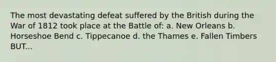 The most devastating defeat suffered by the British during the War of 1812 took place at the Battle of: a. New Orleans b. Horseshoe Bend c. Tippecanoe d. the Thames e. Fallen Timbers BUT...