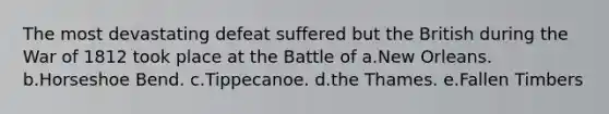 The most devastating defeat suffered but the British during the War of 1812 took place at the Battle of a.New Orleans. b.Horseshoe Bend. c.Tippecanoe. d.the Thames. e.Fallen Timbers