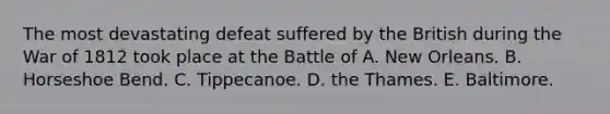 The most devastating defeat suffered by the British during the War of 1812 took place at the Battle of A. New Orleans. B. Horseshoe Bend. C. Tippecanoe. D. the Thames. E. Baltimore.