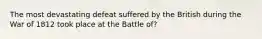 The most devastating defeat suffered by the British during the War of 1812 took place at the Battle of?