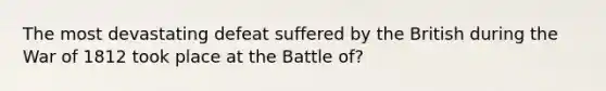 The most devastating defeat suffered by the British during the War of 1812 took place at the Battle of?