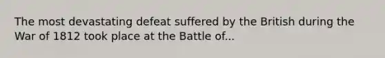 The most devastating defeat suffered by the British during the War of 1812 took place at the Battle of...