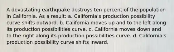 ​A devastating earthquake destroys ten percent of the population in California. As a result: a. California's production possibility curve shifts outward. b. California moves up and to the left along its production possibilities curve. c. California moves down and to the right along its production possibilities curve. d. California's production possibility curve shifts inward.