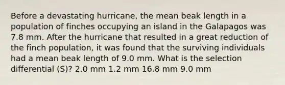 Before a devastating hurricane, the mean beak length in a population of finches occupying an island in the Galapagos was 7.8 mm. After the hurricane that resulted in a great reduction of the finch population, it was found that the surviving individuals had a mean beak length of 9.0 mm. What is the selection differential (S)? 2.0 mm 1.2 mm 16.8 mm 9.0 mm