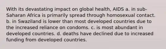 With its devastating impact on global health, AIDS a. in sub-Saharan Africa is primarily spread through homosexual contact. b. in Swaziland is lower than most developed countries due to the increased reliance on condoms. c. is most abundant in developed countries. d. deaths have declined due to increased funding from developed countries.