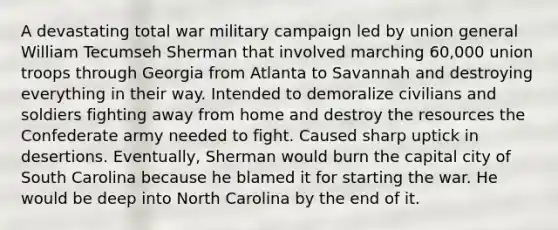 A devastating total war military campaign led by union general William Tecumseh Sherman that involved marching 60,000 union troops through Georgia from Atlanta to Savannah and destroying everything in their way. Intended to demoralize civilians and soldiers fighting away from home and destroy the resources the Confederate army needed to fight. Caused sharp uptick in desertions. Eventually, Sherman would burn the capital city of South Carolina because he blamed it for starting the war. He would be deep into North Carolina by the end of it.