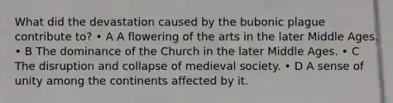 What did the devastation caused by the bubonic plague contribute to? • A A flowering of the arts in the later Middle Ages. • B The dominance of the Church in the later Middle Ages. • C The disruption and collapse of medieval society. • D A sense of unity among the continents affected by it.