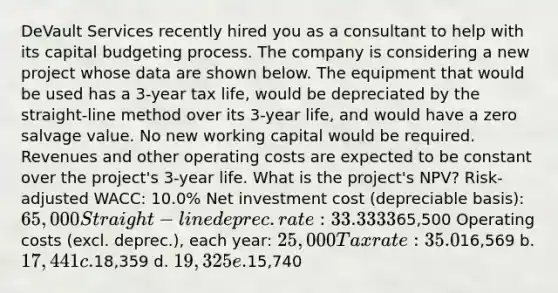 DeVault Services recently hired you as a consultant to help with its capital budgeting process. The company is considering a new project whose data are shown below. The equipment that would be used has a 3-year tax life, would be depreciated by the straight-line method over its 3-year life, and would have a zero salvage value. No new working capital would be required. Revenues and other operating costs are expected to be constant over the project's 3-year life. What is the project's NPV? Risk-adjusted WACC: 10.0% Net investment cost (depreciable basis): 65,000 Straight-line deprec. rate: 33.3333% Sales revenues, each year:65,500 Operating costs (excl. deprec.), each year: 25,000 Tax rate: 35.0% a.16,569 b. 17,441 c.18,359 d. 19,325 e.15,740