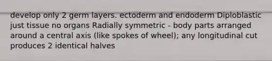 develop only 2 germ layers. ectoderm and endoderm Diploblastic just tissue no organs Radially symmetric - body parts arranged around a central axis (like spokes of wheel); any longitudinal cut produces 2 identical halves