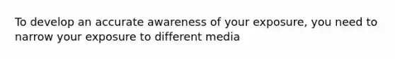 To develop an accurate awareness of your exposure, you need to narrow your exposure to different media