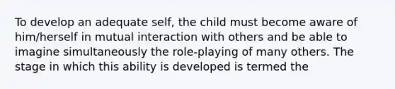 To develop an adequate self, the child must become aware of him/herself in mutual interaction with others and be able to imagine simultaneously the role-playing of many others. The stage in which this ability is developed is termed the