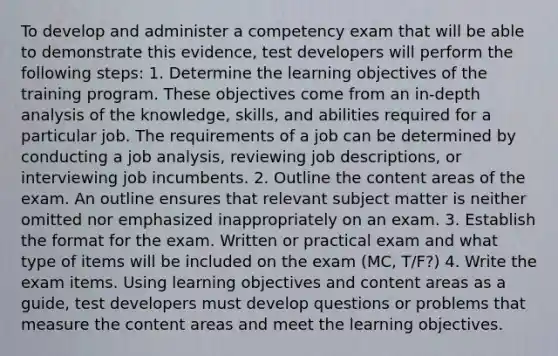 To develop and administer a competency exam that will be able to demonstrate this evidence, test developers will perform the following steps: 1. Determine the learning objectives of the training program. These objectives come from an in-depth analysis of the knowledge, skills, and abilities required for a particular job. The requirements of a job can be determined by conducting a job analysis, reviewing job descriptions, or interviewing job incumbents. 2. Outline the content areas of the exam. An outline ensures that relevant subject matter is neither omitted nor emphasized inappropriately on an exam. 3. Establish the format for the exam. Written or practical exam and what type of items will be included on the exam (MC, T/F?) 4. Write the exam items. Using learning objectives and content areas as a guide, test developers must develop questions or problems that measure the content areas and meet the learning objectives.