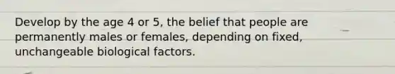 Develop by the age 4 or 5, the belief that people are permanently males or females, depending on fixed, unchangeable biological factors.