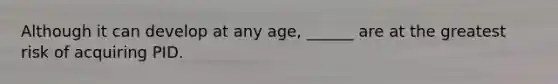 Although it can develop at any age, ______ are at the greatest risk of acquiring PID.