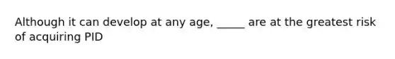 Although it can develop at any age, _____ are at the greatest risk of acquiring PID