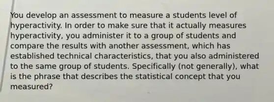 You develop an assessment to measure a students level of hyperactivity. In order to make sure that it actually measures hyperactivity, you administer it to a group of students and compare the results with another assessment, which has established technical characteristics, that you also administered to the same group of students. Specifically (not generally), what is the phrase that describes the statistical concept that you measured?