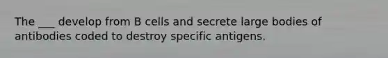 The ___ develop from B cells and secrete large bodies of antibodies coded to destroy specific antigens.