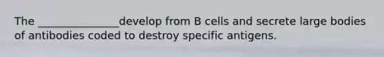 The _______________develop from B cells and secrete large bodies of antibodies coded to destroy specific antigens.