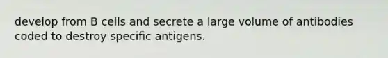 develop from B cells and secrete a large volume of antibodies coded to destroy specific antigens.