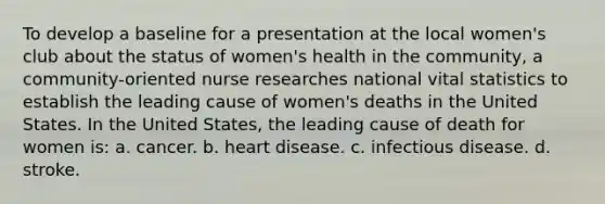 To develop a baseline for a presentation at the local women's club about the status of women's health in the community, a community-oriented nurse researches national vital statistics to establish the leading cause of women's deaths in the United States. In the United States, the leading cause of death for women is: a. cancer. b. heart disease. c. infectious disease. d. stroke.