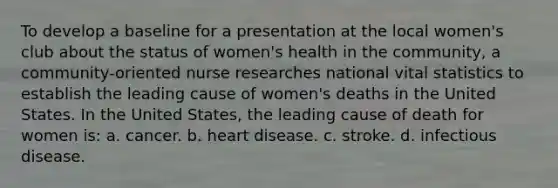 To develop a baseline for a presentation at the local women's club about the status of women's health in the community, a community-oriented nurse researches national vital statistics to establish the leading cause of women's deaths in the United States. In the United States, the leading cause of death for women is: a. cancer. b. heart disease. c. stroke. d. infectious disease.