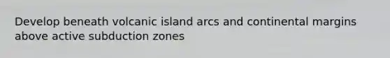 Develop beneath volcanic island arcs and continental margins above active subduction zones