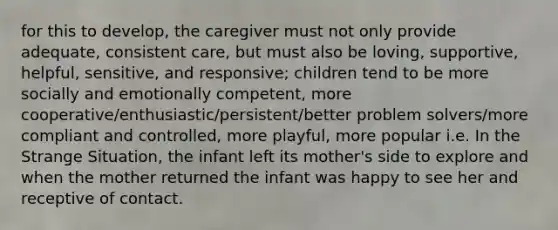 for this to develop, the caregiver must not only provide adequate, consistent care, but must also be loving, supportive, helpful, sensitive, and responsive; children tend to be more socially and emotionally competent, more cooperative/enthusiastic/persistent/better problem solvers/more compliant and controlled, more playful, more popular i.e. In the Strange Situation, the infant left its mother's side to explore and when the mother returned the infant was happy to see her and receptive of contact.