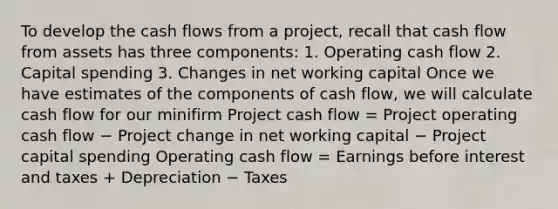 To develop the cash flows from a project, recall that cash flow from assets has three components: 1. Operating cash flow 2. Capital spending 3. Changes in net working capital Once we have estimates of the components of cash flow, we will calculate cash flow for our minifirm Project cash flow = Project operating cash flow − Project change in net working capital − Project capital spending Operating cash flow = Earnings before interest and taxes + Depreciation − Taxes