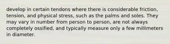 develop in certain tendons where there is considerable friction, tension, and physical stress, such as the palms and soles. They may vary in number from person to person, are not always completely ossified, and typically measure only a few millimeters in diameter.