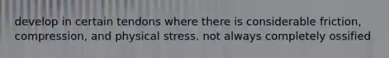 develop in certain tendons where there is considerable friction, compression, and physical stress. not always completely ossified