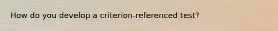 How do you develop a criterion-referenced test?