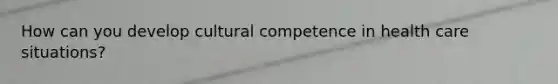 How can you develop cultural competence in health care situations?