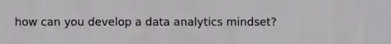 how can you develop a data analytics mindset?
