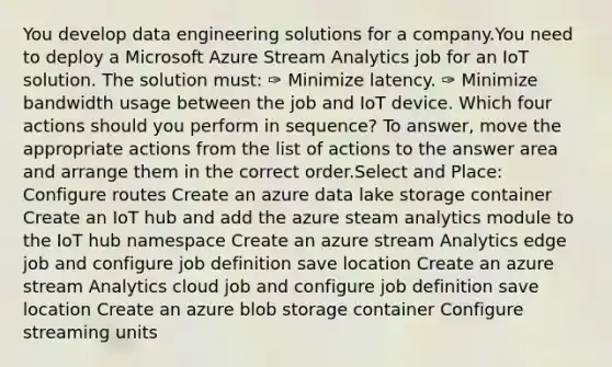 You develop data engineering solutions for a company.You need to deploy a Microsoft Azure Stream Analytics job for an IoT solution. The solution must: ✑ Minimize latency. ✑ Minimize bandwidth usage between the job and IoT device. Which four actions should you perform in sequence? To answer, move the appropriate actions from the list of actions to the answer area and arrange them in the correct order.Select and Place: Configure routes Create an azure data lake storage container Create an IoT hub and add the azure steam analytics module to the IoT hub namespace Create an azure stream Analytics edge job and configure job definition save location Create an azure stream Analytics cloud job and configure job definition save location Create an azure blob storage container Configure streaming units