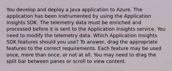 You develop and deploy a Java application to Azure. The application has been instrumented by using the Application Insights SDK. The telemetry data must be enriched and processed before it is sent to the Application Insights service. You need to modify the telemetry data. Which Application Insights SDK features should you use? To answer, drag the appropriate features to the correct requirements. Each feature may be used once, more than once, or not at all. You may need to drag the split bar between panes or scroll to view content.