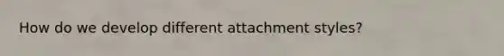 How do we develop different attachment styles?