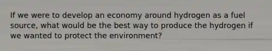 If we were to develop an economy around hydrogen as a fuel source, what would be the best way to produce the hydrogen if we wanted to protect the environment?