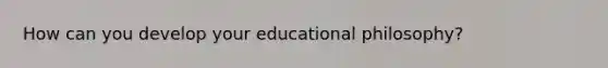 How can you develop your educational philosophy?